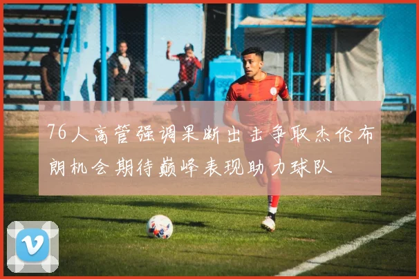 76人高管强调果断出击争取杰伦布朗机会期待巅峰表现助力球队